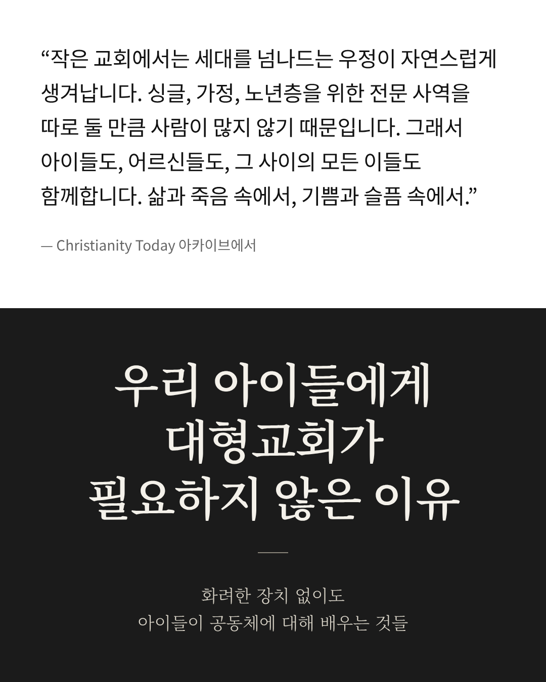 "작은 교회에서는 세대를 넘나드는 우정이 자연스럽게 생겨납니다. 싱글, 가정, 노년층을 위한 전문 사역을 따로 둘 만큼 사람이 많지 않기 때문입니다. 그래서 아이들도, 어르신들도, 그 사이의 모든 이들도 함께합니다. 삶과 죽음 속에서, 기쁨과 슬픔 속에서." 우리 아이들에게 대형교회가 필요하지 않은 이유 화려한 장치 없이도 아이들이 공동체에 대해 배우는 것들